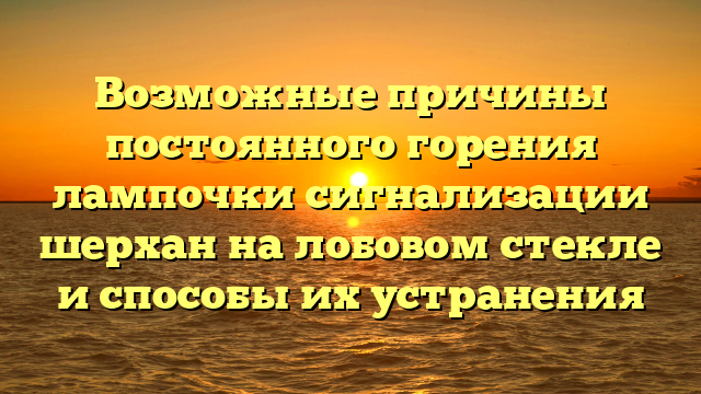 Возможные причины постоянного горения лампочки сигнализации шерхан на лобовом стекле и способы их устранения