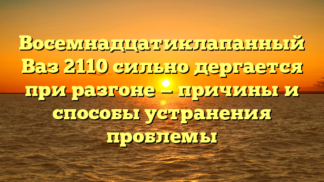 Восемнадцатиклапанный Ваз 2110 сильно дергается при разгоне — причины и способы устранения проблемы