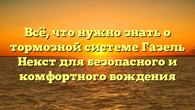 Всё, что нужно знать о тормозной системе Газель Некст для безопасного и комфортного вождения