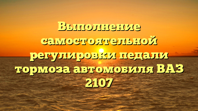 Выполнение самостоятельной регулировки педали тормоза автомобиля ВАЗ 2107