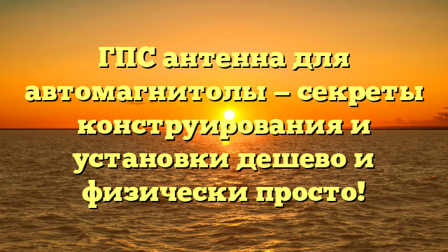 ГПС антенна для автомагнитолы — секреты конструирования и установки дешево и физически просто!