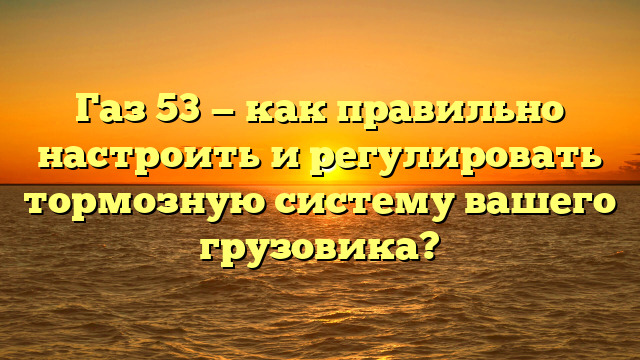 Газ 53 — как правильно настроить и регулировать тормозную систему вашего грузовика?