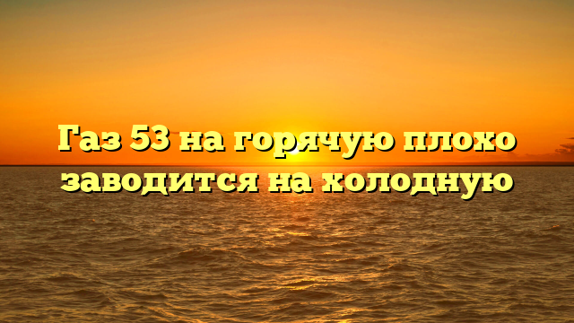 Газ 53 на горячую плохо заводится на холодную