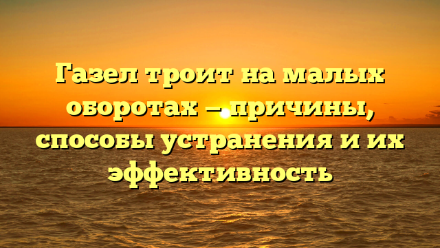 Газел троит на малых оборотах — причины, способы устранения и их эффективность