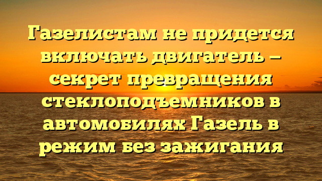 Газелистам не придется включать двигатель — секрет превращения стеклоподъемников в автомобилях Газель в режим без зажигания