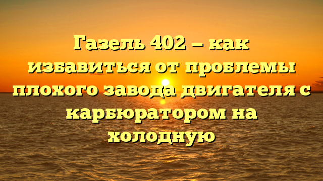 Газель 402 — как избавиться от проблемы плохого завода двигателя с карбюратором на холодную