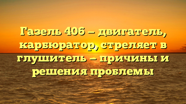 Газель 406 — двигатель, карбюратор, стреляет в глушитель — причины и решения проблемы