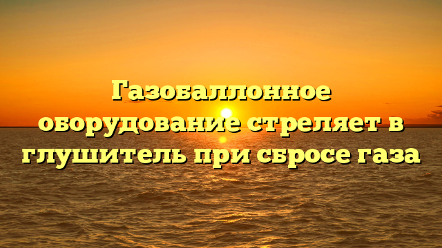 Газобаллонное оборудование стреляет в глушитель при сбросе газа