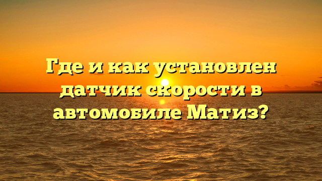 Где и как установлен датчик скорости в автомобиле Матиз?