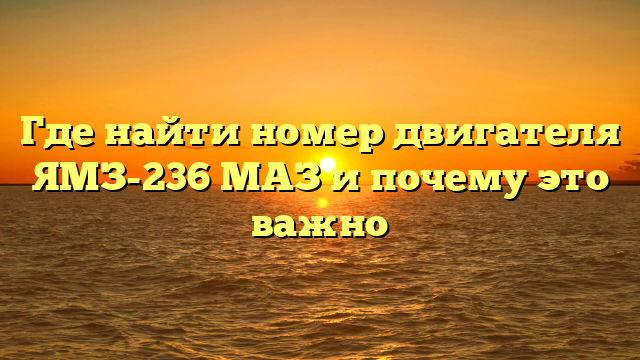 Где найти номер двигателя ЯМЗ-236 МАЗ и почему это важно