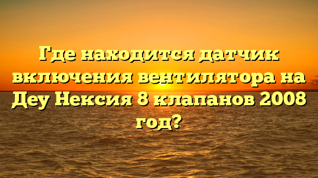 Где находится датчик включения вентилятора на Деу Нексия 8 клапанов 2008 год?