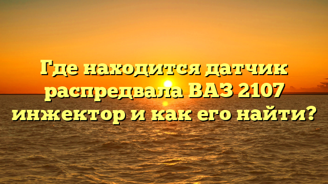 Где находится датчик распредвала ВАЗ 2107 инжектор и как его найти?