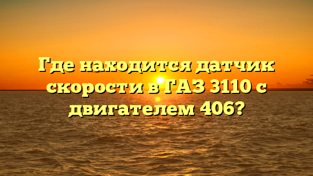 Где находится датчик скорости в ГАЗ 3110 с двигателем 406?
