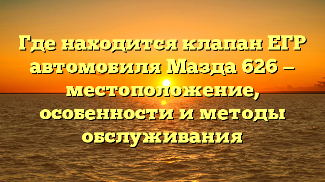 Где находится клапан ЕГР автомобиля Мазда 626 — местоположение, особенности и методы обслуживания