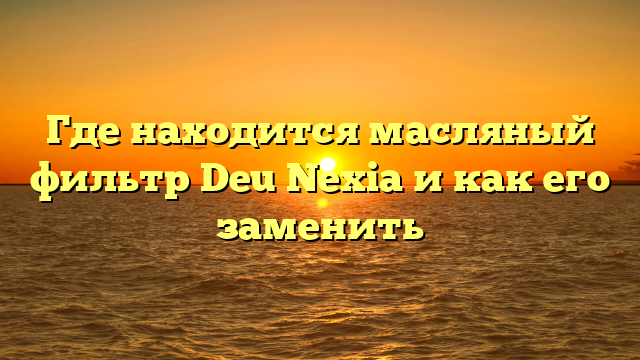 Где находится масляный фильтр Deu Nexia и как его заменить