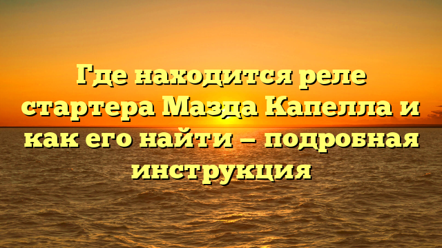 Где находится реле стартера Мазда Капелла и как его найти — подробная инструкция