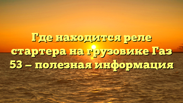 Где находится реле стартера на грузовике Газ 53 — полезная информация