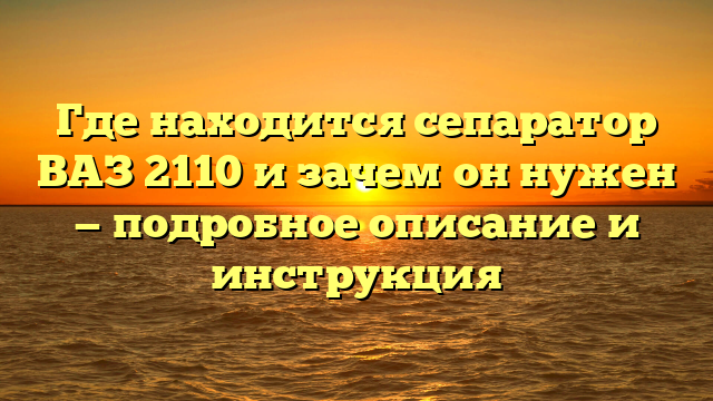 Где находится сепаратор ВАЗ 2110 и зачем он нужен — подробное описание и инструкция