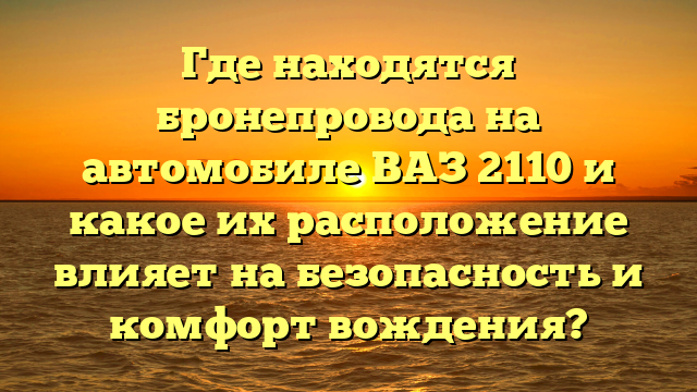 Где находятся бронепровода на автомобиле ВАЗ 2110 и какое их расположение влияет на безопасность и комфорт вождения?