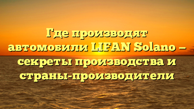 Где производят автомобили LIFAN Solano — секреты производства и страны-производители