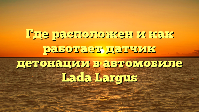 Где расположен и как работает датчик детонации в автомобиле Lada Largus