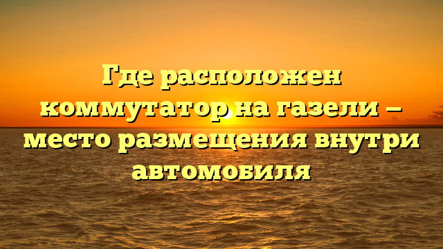 Где расположен коммутатор на газели — место размещения внутри автомобиля