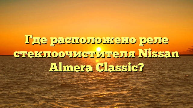 Где расположено реле стеклоочистителя Nissan Almera Classic?