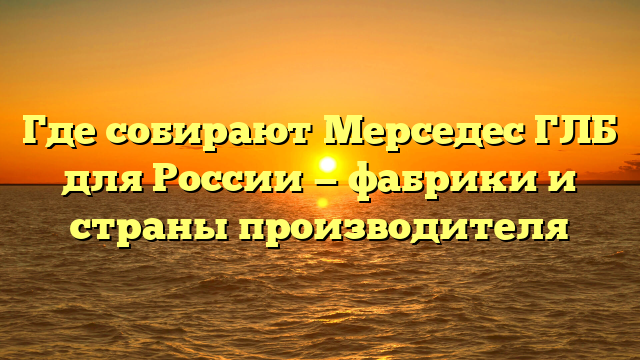 Где собирают Мерседес ГЛБ для России — фабрики и страны производителя