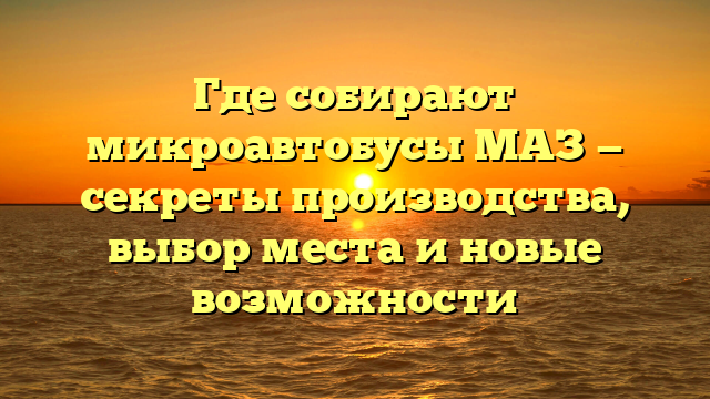 Где собирают микроавтобусы МАЗ — секреты производства, выбор места и новые возможности