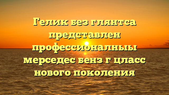 Гелик без глянтса представлен профессионалныы мерседес бенз г цласс нового поколения