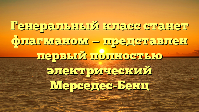 Генеральный класс станет флагманом — представлен первый полностью электрический Мерседес-Бенц