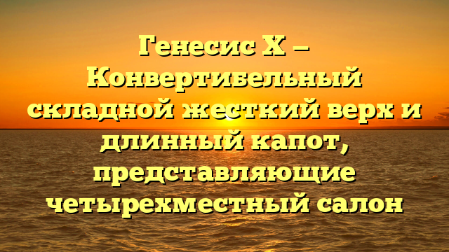 Генесис Х — Конвертибельный складной жесткий верх и длинный капот, представляющие четырехместный салон