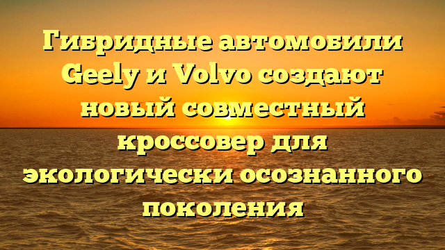 Гибридные автомобили Geely и Volvo создают новый совместный кроссовер для экологически осознанного поколения