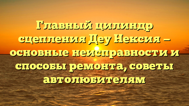 Главный цилиндр сцепления Деу Нексия — основные неисправности и способы ремонта, советы автолюбителям