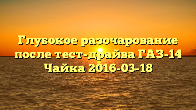 Глубокое разочарование после тест-драйва ГАЗ-14 Чайка 2016-03-18