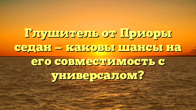 Глушитель от Приоры седан — каковы шансы на его совместимость с универсалом?