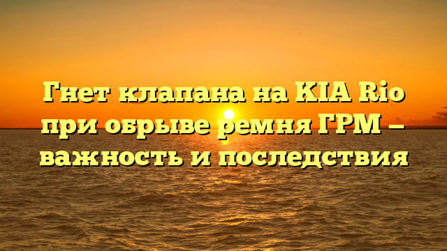 Гнет клапана на KIA Rio при обрыве ремня ГРМ — важность и последствия