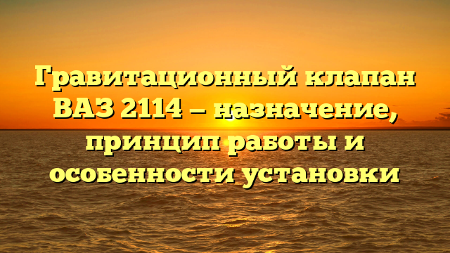 Гравитационный клапан ВАЗ 2114 — назначение, принцип работы и особенности установки