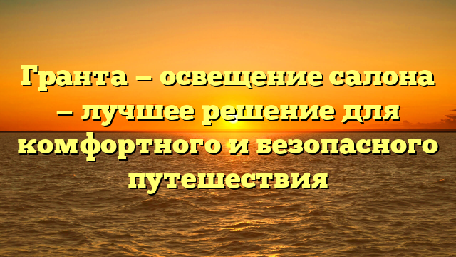 Гранта — освещение салона — лучшее решение для комфортного и безопасного путешествия