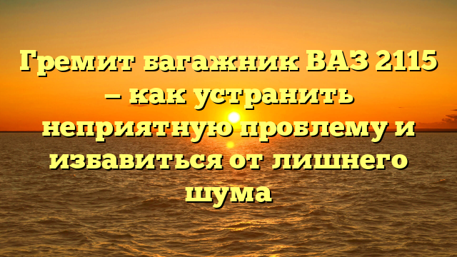 Гремит багажник ВАЗ 2115 — как устранить неприятную проблему и избавиться от лишнего шума