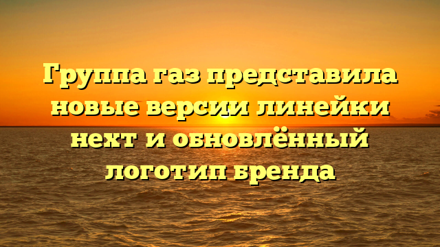 Группа газ представила новые версии линейки нехт и обновлённый логотип бренда