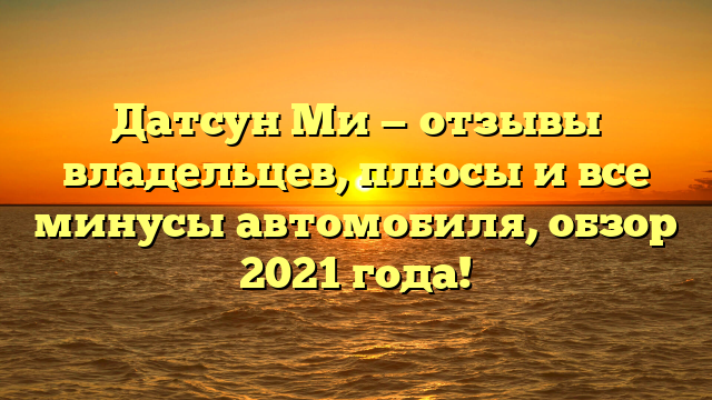 Датсун Ми — отзывы владельцев, плюсы и все минусы автомобиля, обзор 2021 года!