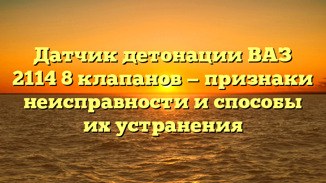 Датчик детонации ВАЗ 2114 8 клапанов — признаки неисправности и способы их устранения