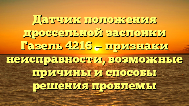 Датчик положения дроссельной заслонки Газель 4216 — признаки неисправности, возможные причины и способы решения проблемы