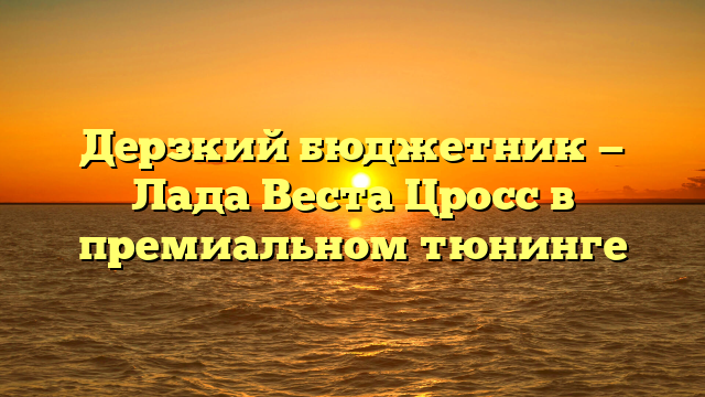 Дерзкий бюджетник — Лада Веста Цросс в премиальном тюнинге