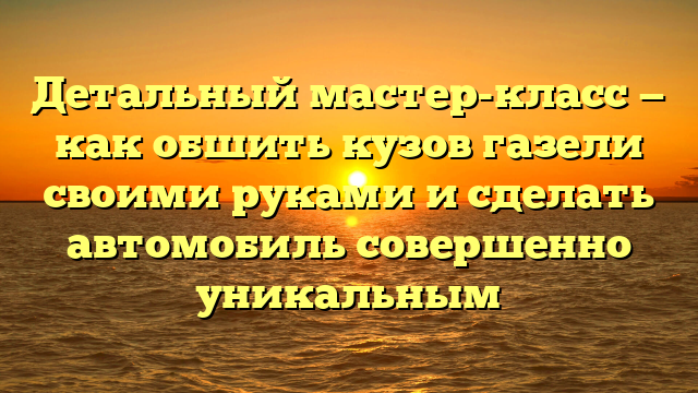 Детальный мастер-класс — как обшить кузов газели своими руками и сделать автомобиль совершенно уникальным