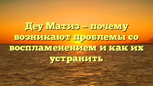 Деу Матиз — почему возникают проблемы со воспламенением и как их устранить