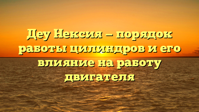 Деу Нексия — порядок работы цилиндров и его влияние на работу двигателя