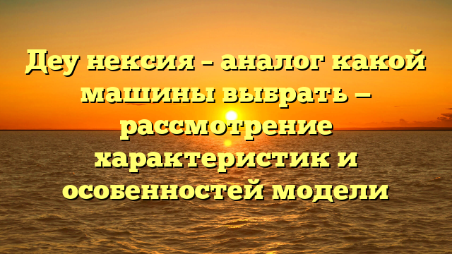 Деу нексия – аналог какой машины выбрать — рассмотрение характеристик и особенностей модели