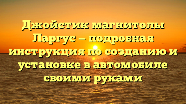 Джойстик магнитолы Ларгус — подробная инструкция по созданию и установке в автомобиле своими руками